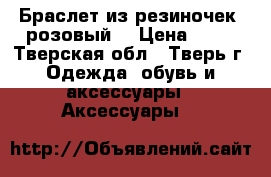 Браслет из резиночек  розовый  › Цена ­ 50 - Тверская обл., Тверь г. Одежда, обувь и аксессуары » Аксессуары   